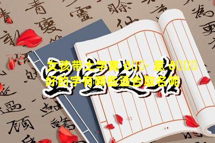 女孩带土字寓 🕷 意 🐛 好的字有哪些适合取名呢